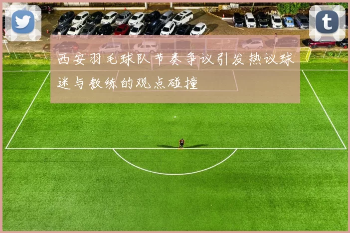 西安羽毛球队节奏争议引发热议球迷与教练的观点碰撞