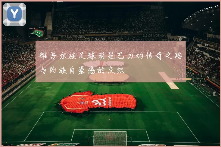 维吾尔族足球明星巴力的传奇之路与民族自豪感的交织