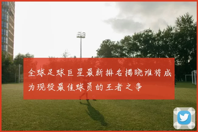 全球足球巨星最新排名揭晓谁将成为现役最佳球员的王者之争