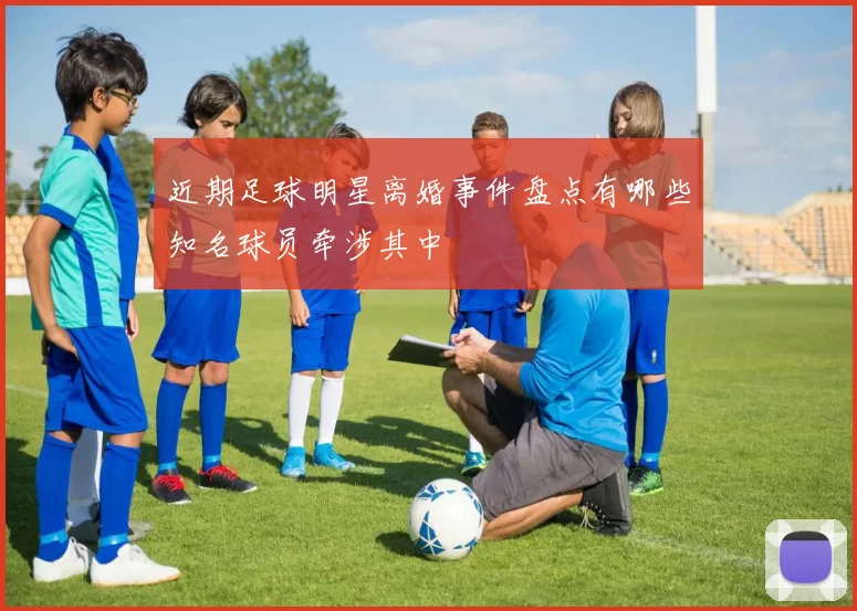 近期足球明星离婚事件盘点有哪些知名球员牵涉其中