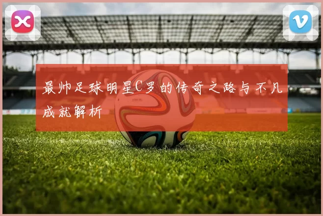 最帅足球明星C罗的传奇之路与不凡成就解析