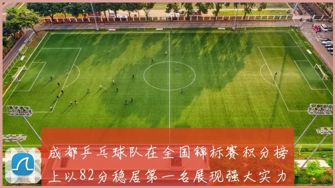 成都乒乓球队在全国锦标赛积分榜上以82分稳居第一名展现强大实力