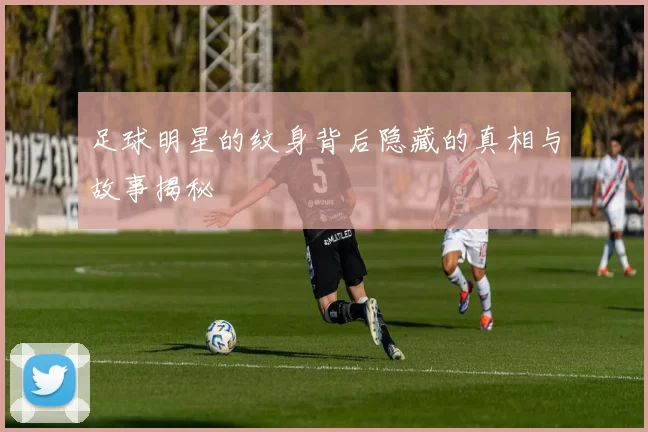 足球明星的纹身背后隐藏的真相与故事揭秘