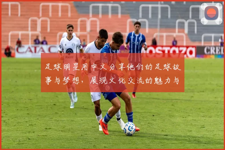 足球明星用中文分享他们的足球故事与梦想，展现文化交流的魅力与激情