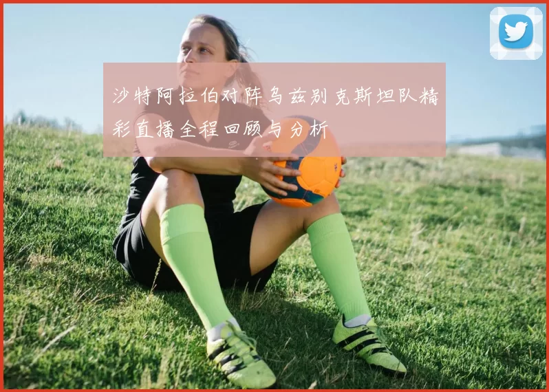 沙特阿拉伯对阵乌兹别克斯坦队精彩直播全程回顾与分析
