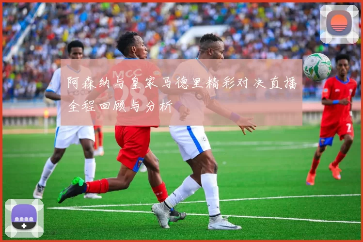 阿森纳与皇家马德里精彩对决直播全程回顾与分析