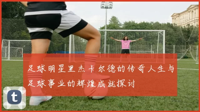 足球明星里杰卡尔德的传奇人生与足球事业的辉煌成就探讨