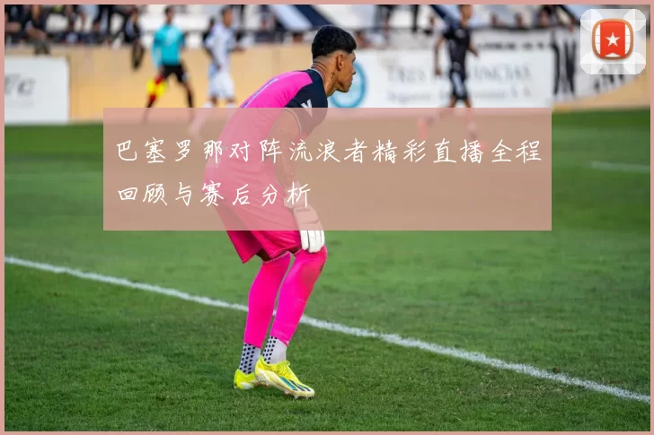 巴塞罗那对阵流浪者精彩直播全程回顾与赛后分析
