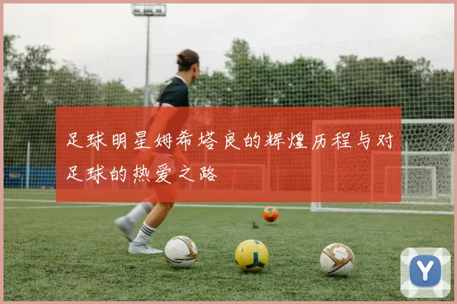 足球明星姆希塔良的辉煌历程与对足球的热爱之路