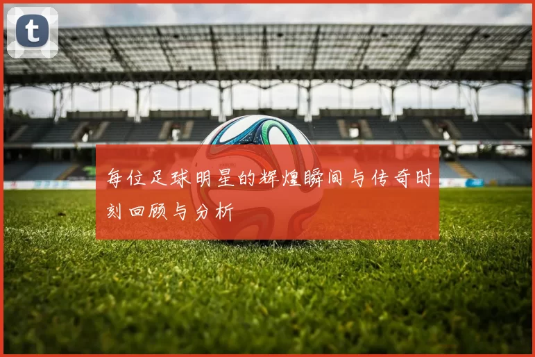 每位足球明星的辉煌瞬间与传奇时刻回顾与分析