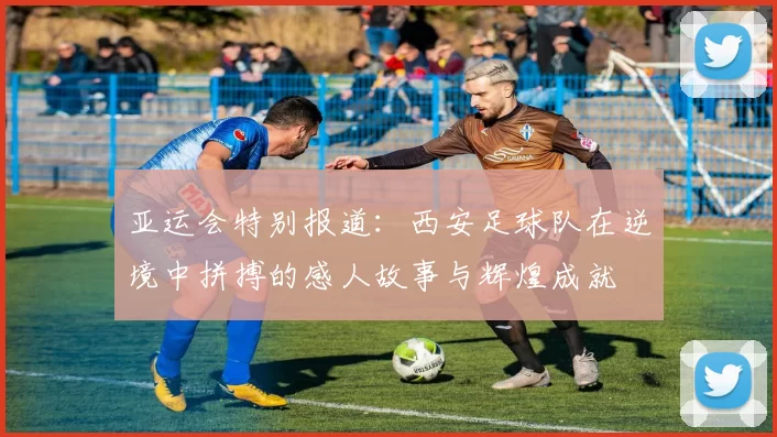 亚运会特别报道：西安足球队在逆境中拼搏的感人故事与辉煌成就