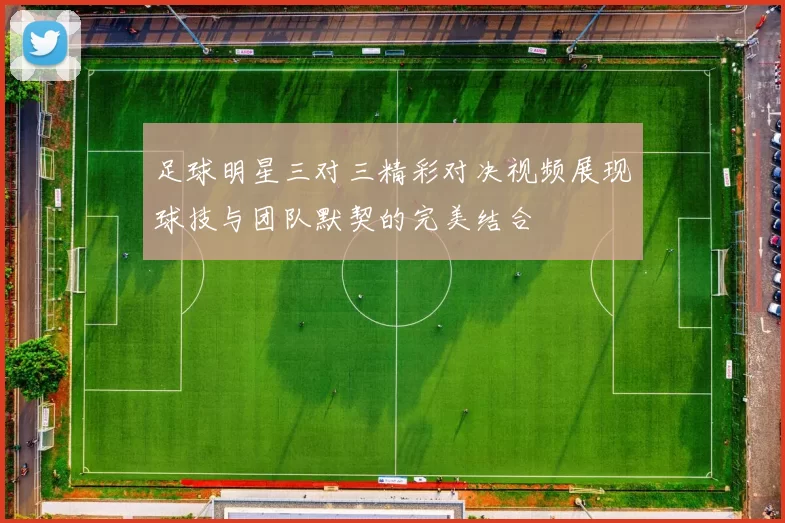 足球明星三对三精彩对决视频展现球技与团队默契的完美结合