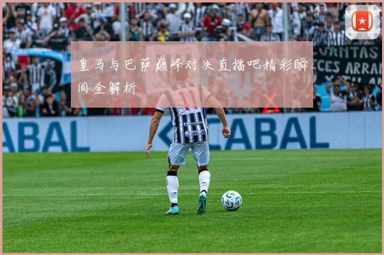 皇马与巴萨巅峰对决直播吧精彩瞬间全解析