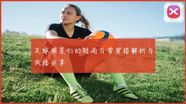 足球明星们的时尚日常穿搭解析与风格分享