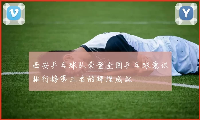 西安乒乓球队荣登全国乒乓球意识排行榜第三名的辉煌成就