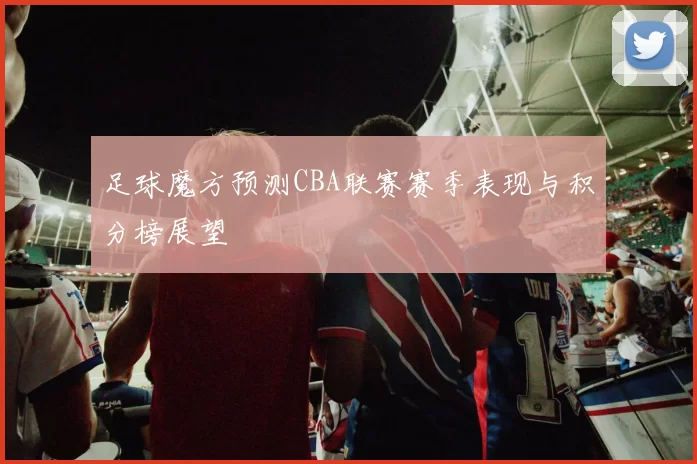 足球魔方预测CBA联赛赛季表现与积分榜展望