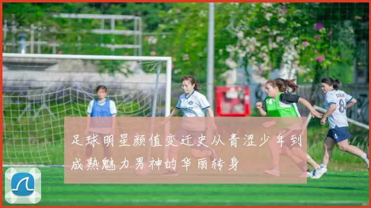 足球明星颜值变迁史从青涩少年到成熟魅力男神的华丽转身