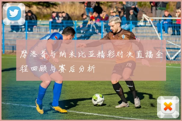 摩洛哥与纳米比亚精彩对决直播全程回顾与赛后分析