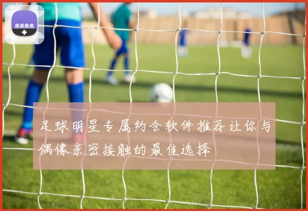 足球明星专属约会软件推荐让你与偶像亲密接触的最佳选择