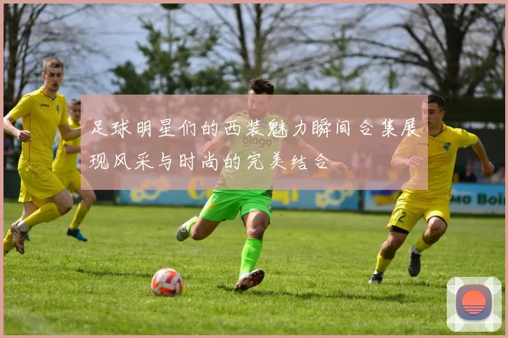 足球明星们的西装魅力瞬间合集展现风采与时尚的完美结合