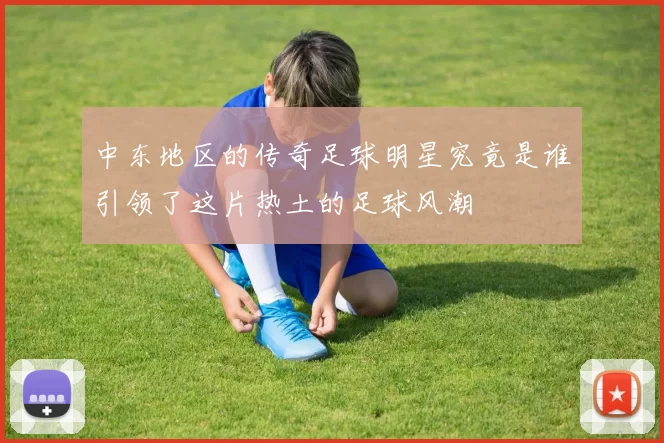 中东地区的传奇足球明星究竟是谁引领了这片热土的足球风潮