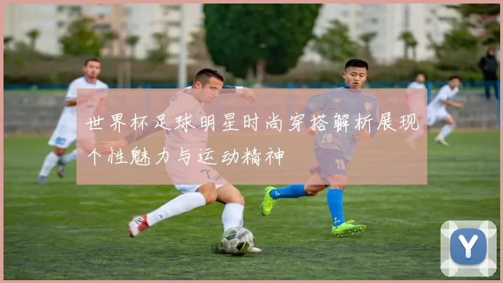 世界杯足球明星时尚穿搭解析展现个性魅力与运动精神