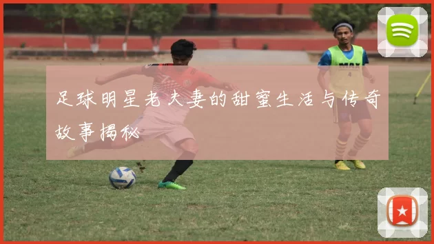 足球明星老夫妻的甜蜜生活与传奇故事揭秘