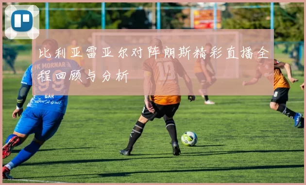 比利亚雷亚尔对阵朗斯精彩直播全程回顾与分析