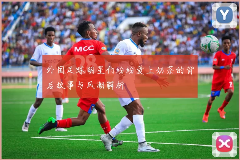 外国足球明星们纷纷爱上奶茶的背后故事与风潮解析