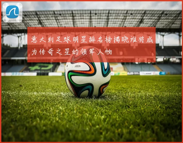 意大利足球明星排名榜揭晓谁将成为传奇之星的领军人物