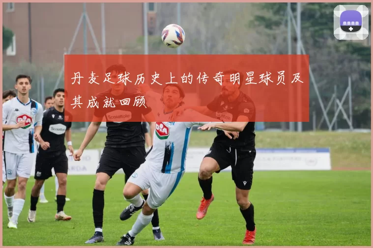 丹麦足球历史上的传奇明星球员及其成就回顾