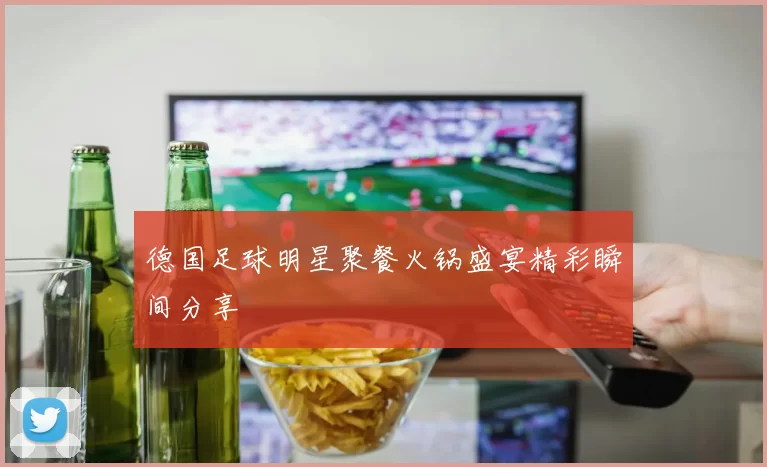 德国足球明星聚餐火锅盛宴精彩瞬间分享