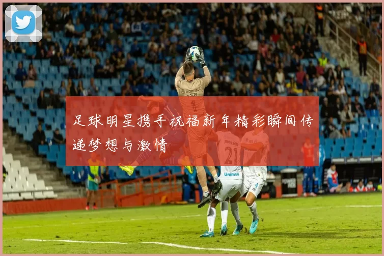 足球明星携手祝福新年精彩瞬间传递梦想与激情
