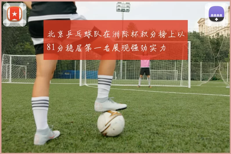 北京乒乓球队在洲际杯积分榜上以81分稳居第一名展现强劲实力