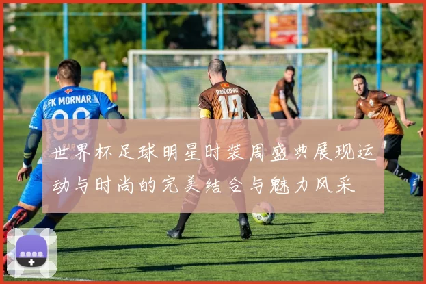 世界杯足球明星时装周盛典展现运动与时尚的完美结合与魅力风采