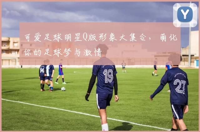 可爱足球明星Q版形象大集合，萌化你的足球梦与激情