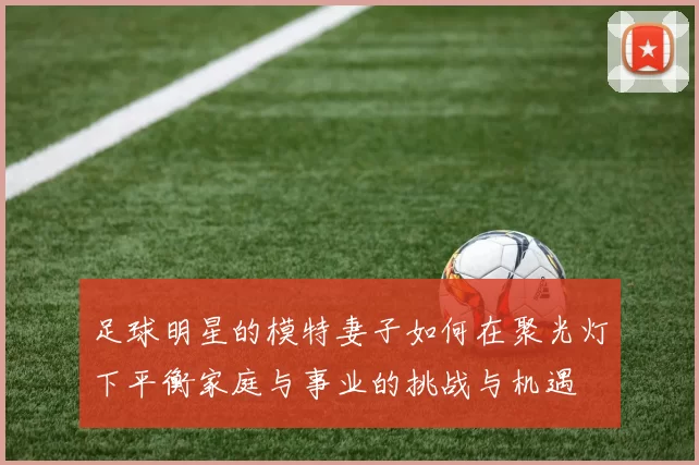 足球明星的模特妻子如何在聚光灯下平衡家庭与事业的挑战与机遇