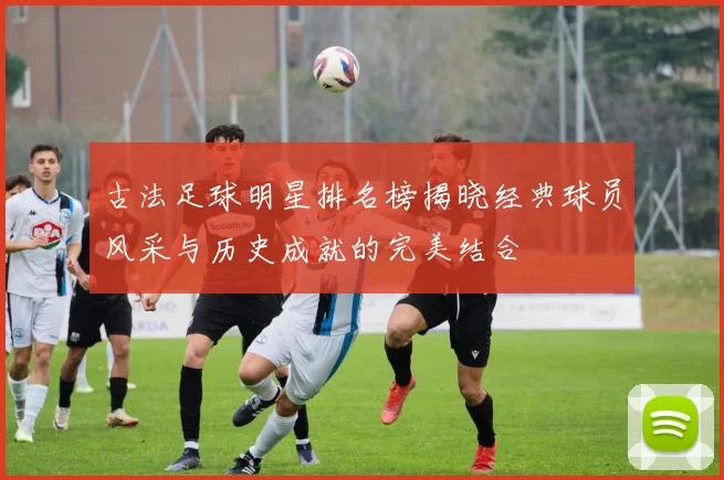 古法足球明星排名榜揭晓经典球员风采与历史成就的完美结合