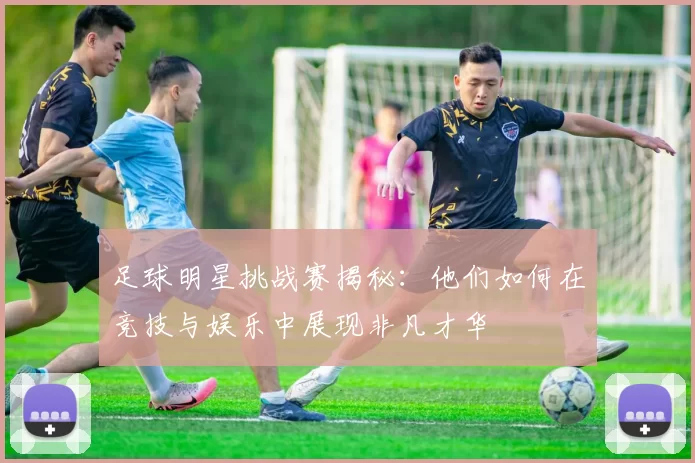 足球明星挑战赛揭秘：他们如何在竞技与娱乐中展现非凡才华
