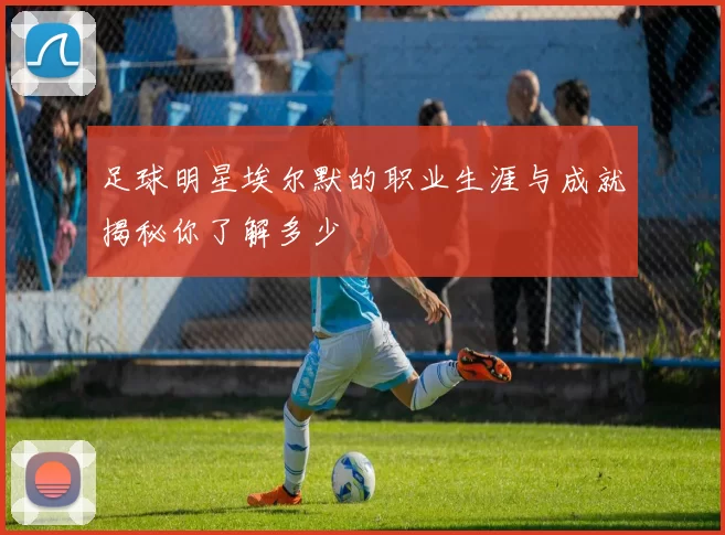 足球明星埃尔默的职业生涯与成就揭秘你了解多少