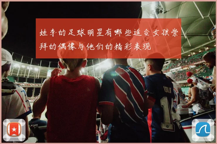 姓李的足球明星有哪些适合女孩崇拜的偶像与他们的精彩表现