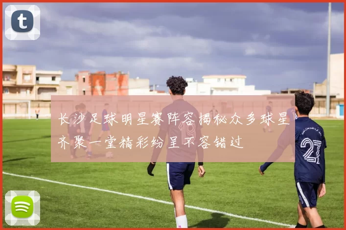 长沙足球明星赛阵容揭秘众多球星齐聚一堂精彩纷呈不容错过