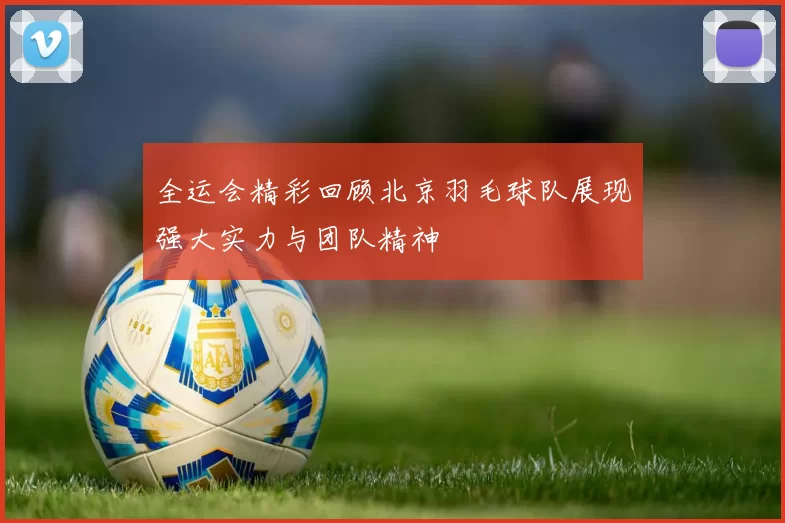 全运会精彩回顾北京羽毛球队展现强大实力与团队精神