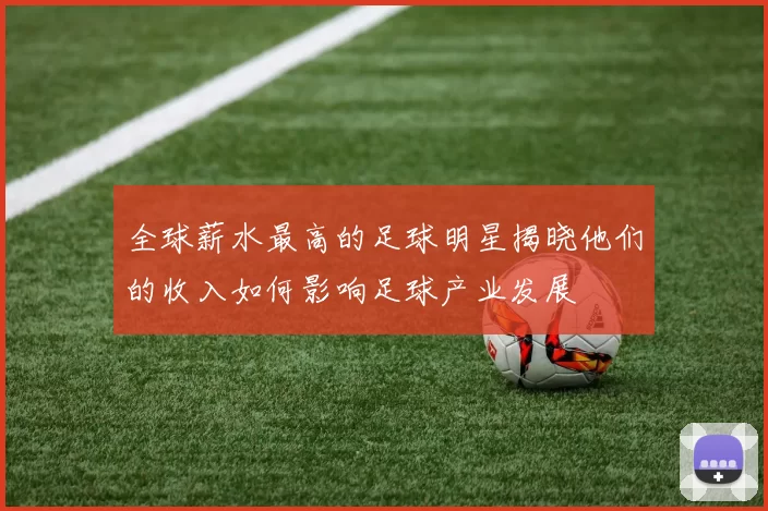 全球薪水最高的足球明星揭晓他们的收入如何影响足球产业发展