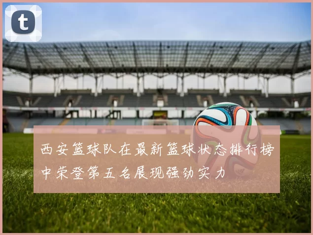 西安篮球队在最新篮球状态排行榜中荣登第五名展现强劲实力
