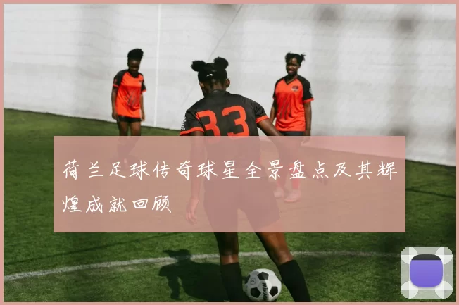 荷兰足球传奇球星全景盘点及其辉煌成就回顾