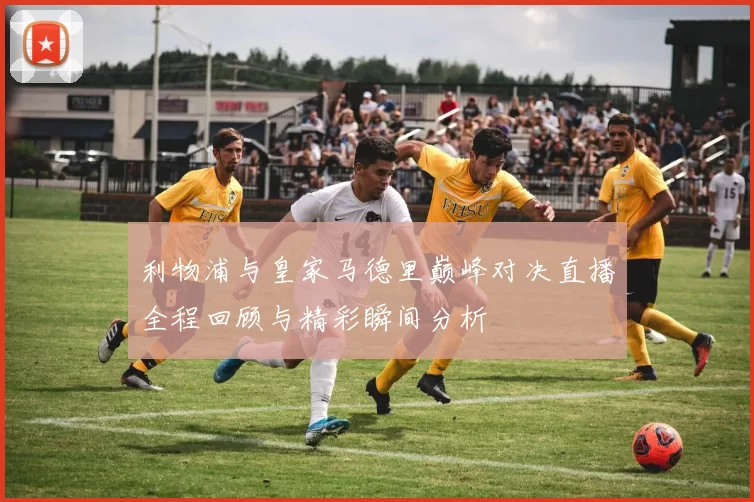 利物浦与皇家马德里巅峰对决直播全程回顾与精彩瞬间分析