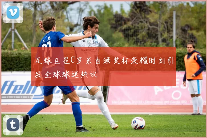 足球巨星C罗亲自颁奖杯荣耀时刻引发全球球迷热议