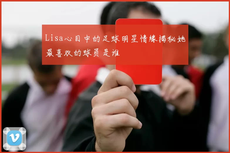 Lisa心目中的足球明星情缘揭秘她最喜欢的球员是谁