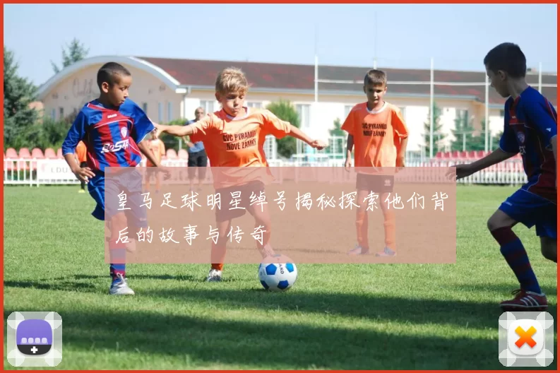 皇马足球明星绰号揭秘探索他们背后的故事与传奇